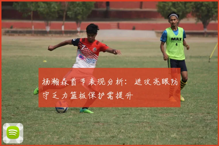 杨瀚森首节表现分析：进攻亮眼防守乏力篮板保护需提升