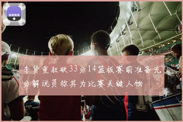 李贤重狂砍33分14篮板赛前准备充分解说员称其为比赛关键人物