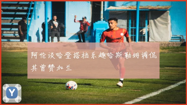 阿伦谈哈登搭档乐趣哈斯勒姆调侃其曾赞加兰