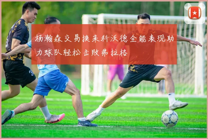 杨瀚森交易换来科沃德全能表现助力球队轻松击败弗拉格