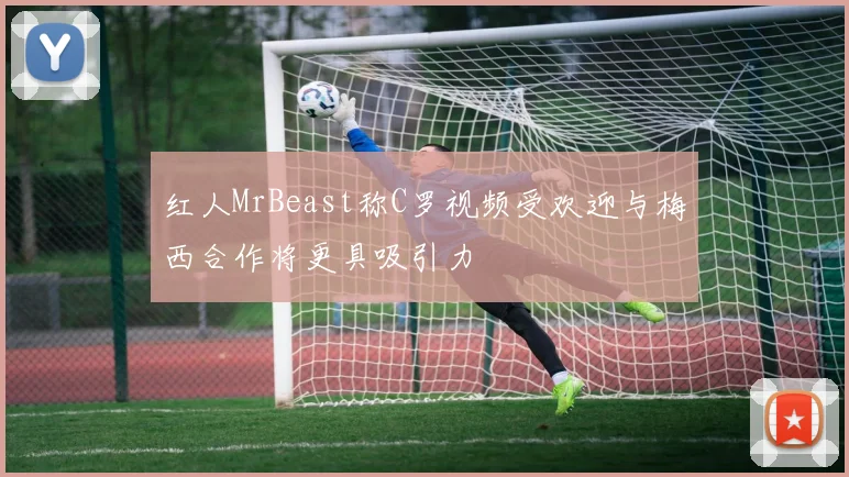红人MrBeast称C罗视频受欢迎与梅西合作将更具吸引力