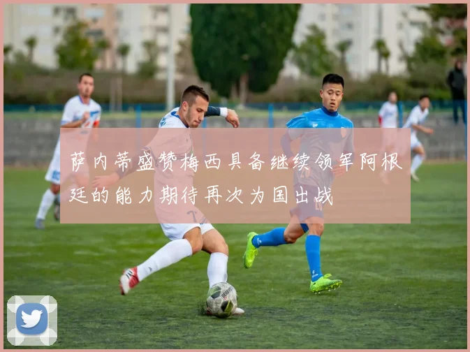 萨内蒂盛赞梅西具备继续领军阿根廷的能力期待再次为国出战