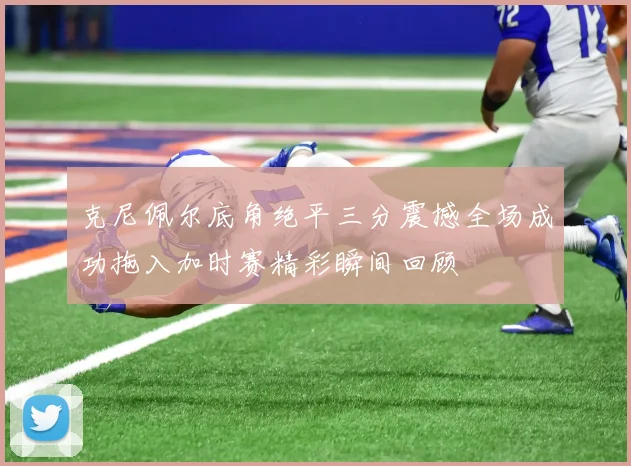 克尼佩尔底角绝平三分震撼全场成功拖入加时赛精彩瞬间回顾