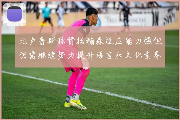 比卢普斯称赞杨瀚森适应能力强但仍需继续努力提升语言和文化素养