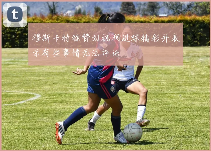 穆斯卡特称赞刘祝润进球精彩并表示有些事情无法评论