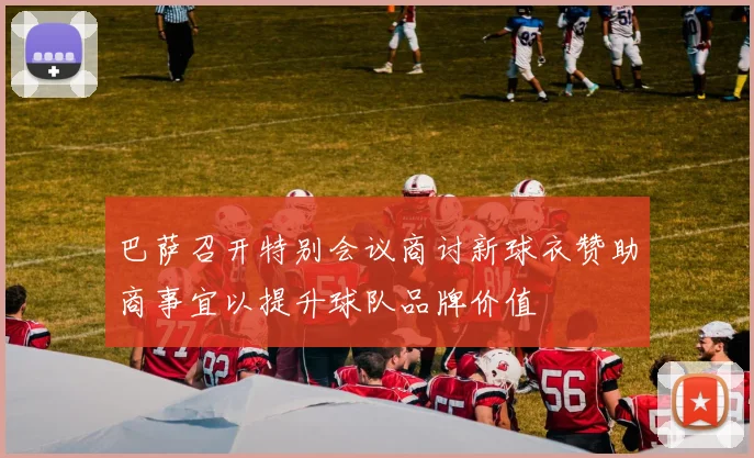 巴萨召开特别会议商讨新球衣赞助商事宜以提升球队品牌价值