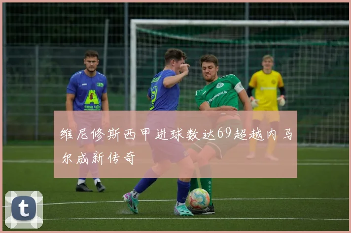 维尼修斯西甲进球数达69超越内马尔成新传奇