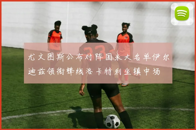尤文图斯公布对阵国米大名单伊尔迪兹领衔锋线洛卡特利坐镇中场
