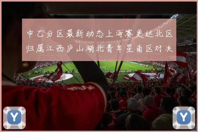 中乙分区最新动态上海赛更达北区归属江西庐山湖北青年星南区对决即将开启