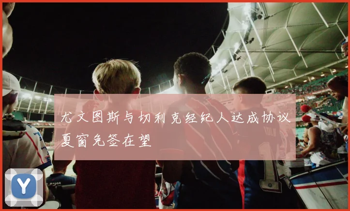 尤文图斯与切利克经纪人达成协议夏窗免签在望