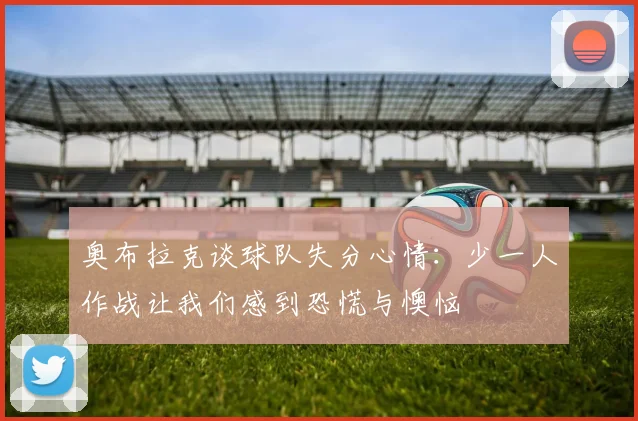 奥布拉克谈球队失分心情：少一人作战让我们感到恐慌与懊恼