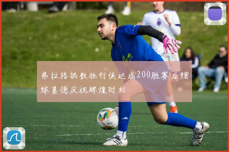 弗拉格执教独行侠达成200胜赛后赠球基德庆祝辉煌时刻