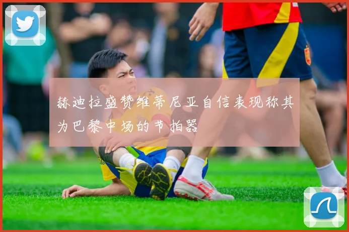赫迪拉盛赞维蒂尼亚自信表现称其为巴黎中场的节拍器