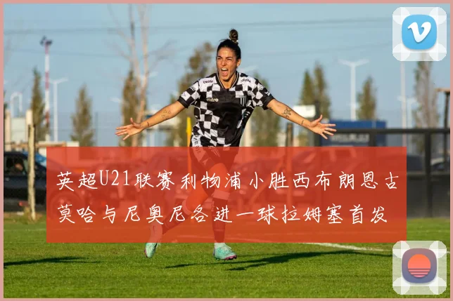 英超U21联赛利物浦小胜西布朗恩古莫哈与尼奥尼各进一球拉姆塞首发出战