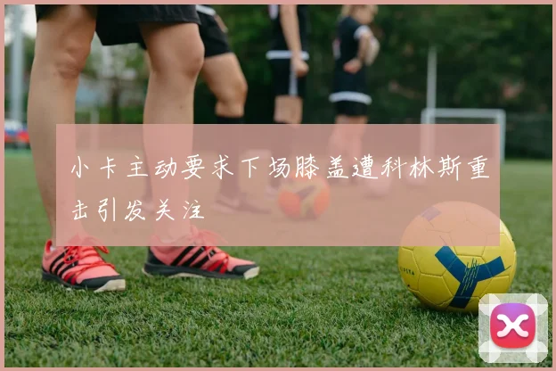 小卡主动要求下场膝盖遭科林斯重击引发关注