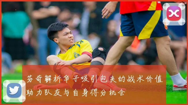 芬奇解析华子吸引包夹的战术价值助力队友与自身得分机会