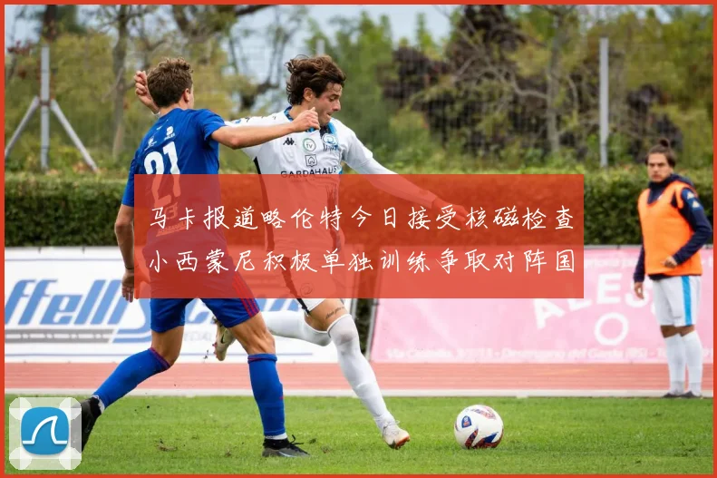 马卡报道略伦特今日接受核磁检查小西蒙尼积极单独训练争取对阵国米出场