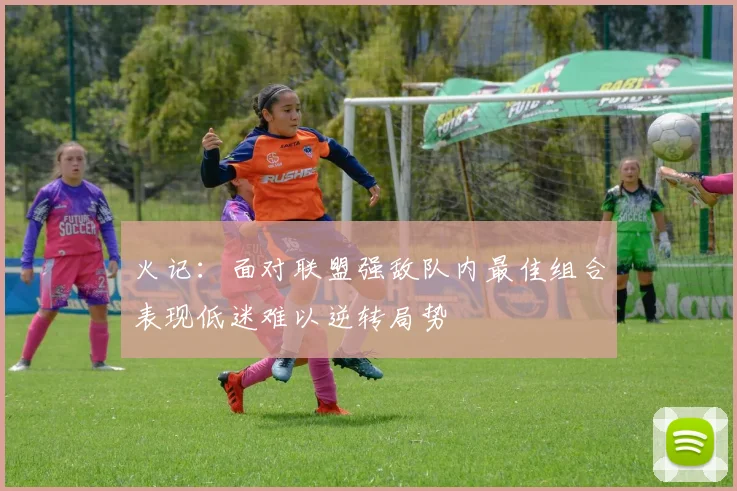 火记：面对联盟强敌队内最佳组合表现低迷难以逆转局势