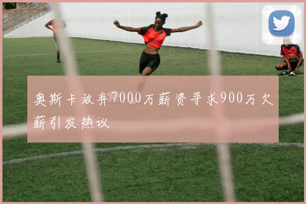 奥斯卡放弃7000万薪资寻求900万欠薪引发热议