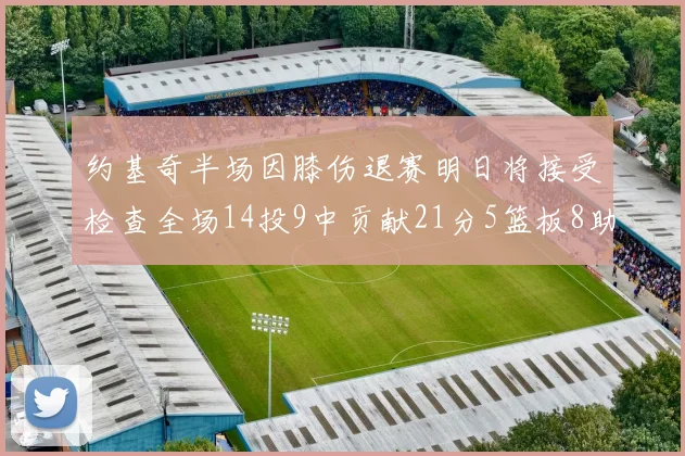约基奇半场因膝伤退赛明日将接受检查全场14投9中贡献21分5篮板8助攻