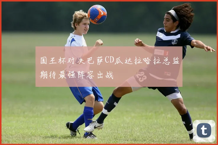 国王杯对决巴萨CD瓜达拉哈拉总监期待最强阵容出战