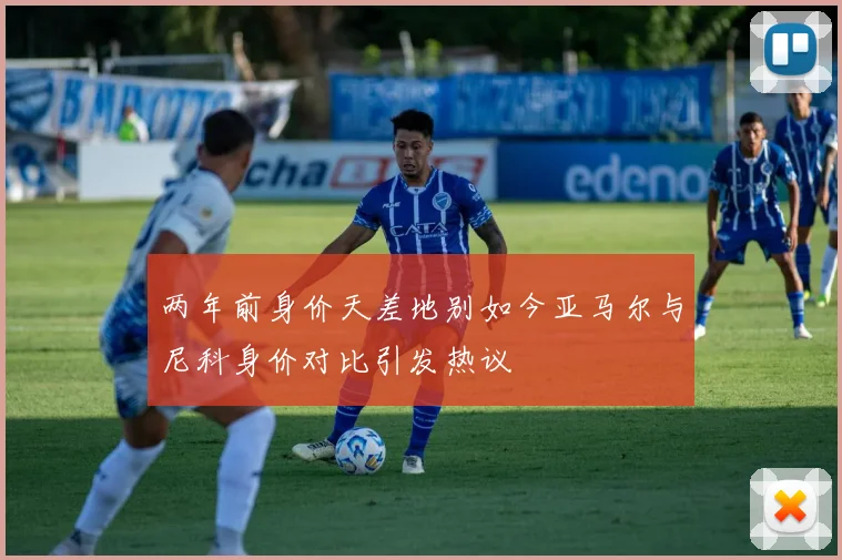 两年前身价天差地别如今亚马尔与尼科身价对比引发热议