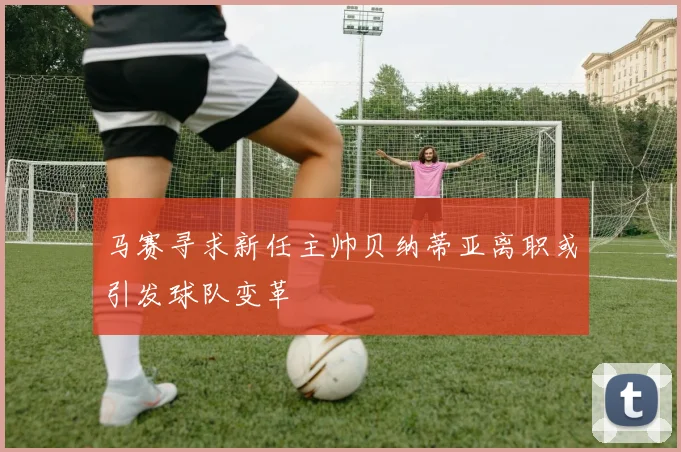 马赛寻求新任主帅贝纳蒂亚离职或引发球队变革