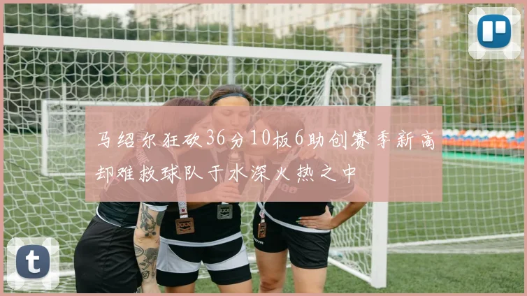 马绍尔狂砍36分10板6助创赛季新高却难救球队于水深火热之中