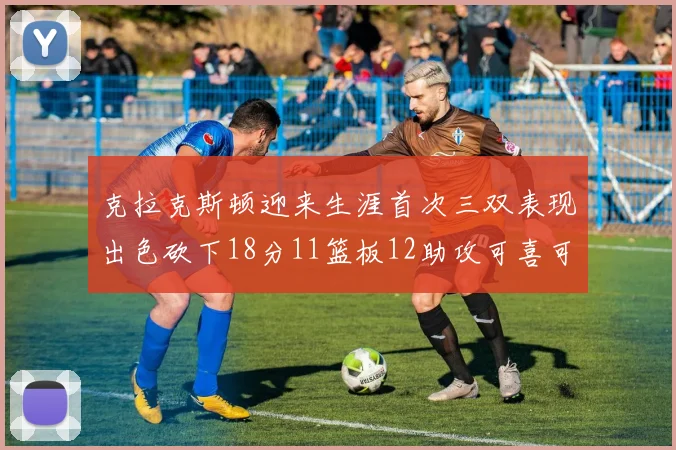 克拉克斯顿迎来生涯首次三双表现出色砍下18分11篮板12助攻可喜可贺