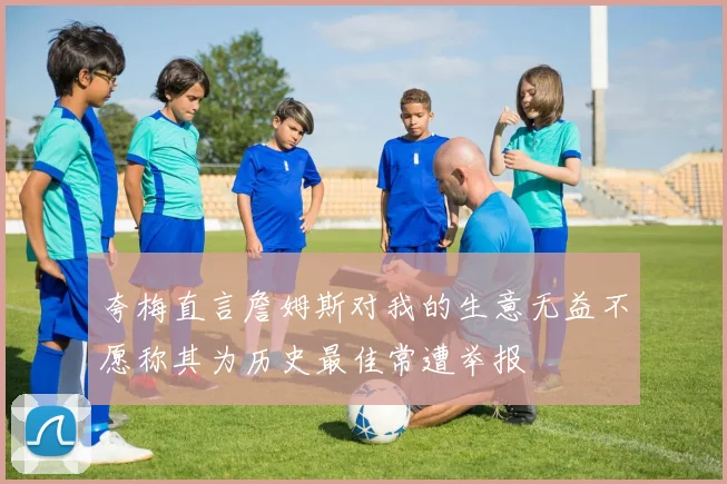 夸梅直言詹姆斯对我的生意无益不愿称其为历史最佳常遭举报