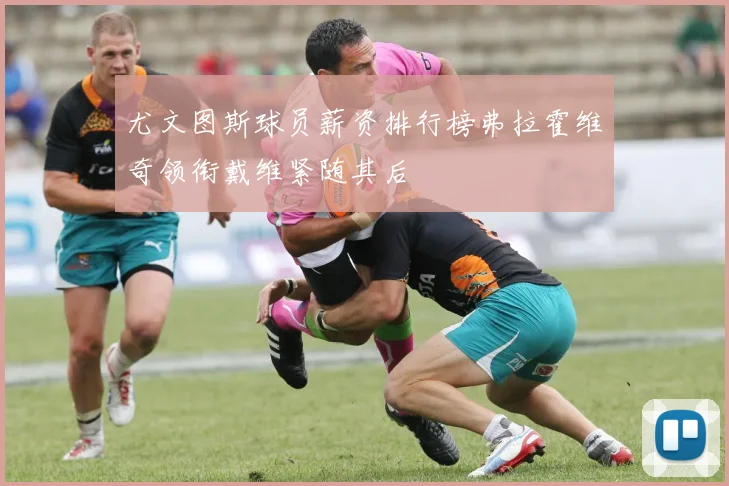 尤文图斯球员薪资排行榜弗拉霍维奇领衔戴维紧随其后