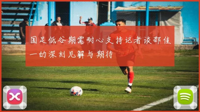 国足低谷期需耐心支持记者谈邵佳一的深刻见解与期待