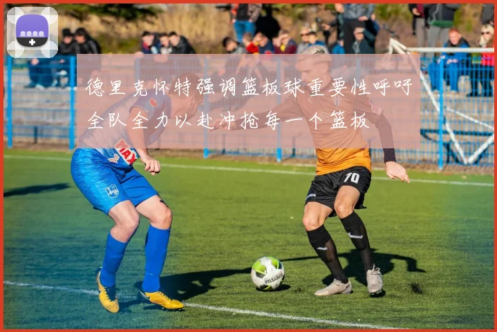 德里克怀特强调篮板球重要性呼吁全队全力以赴冲抢每一个篮板