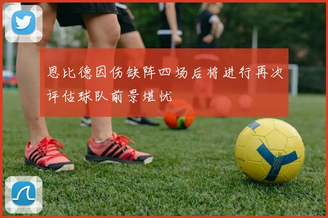 恩比德因伤缺阵四场后将进行再次评估球队前景堪忧