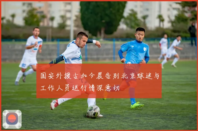 国安外援古加今晨告别北京球迷与工作人员送行情深意切