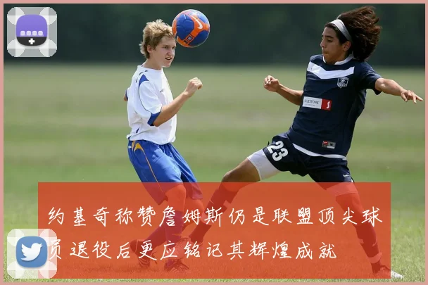 约基奇称赞詹姆斯仍是联盟顶尖球员退役后更应铭记其辉煌成就