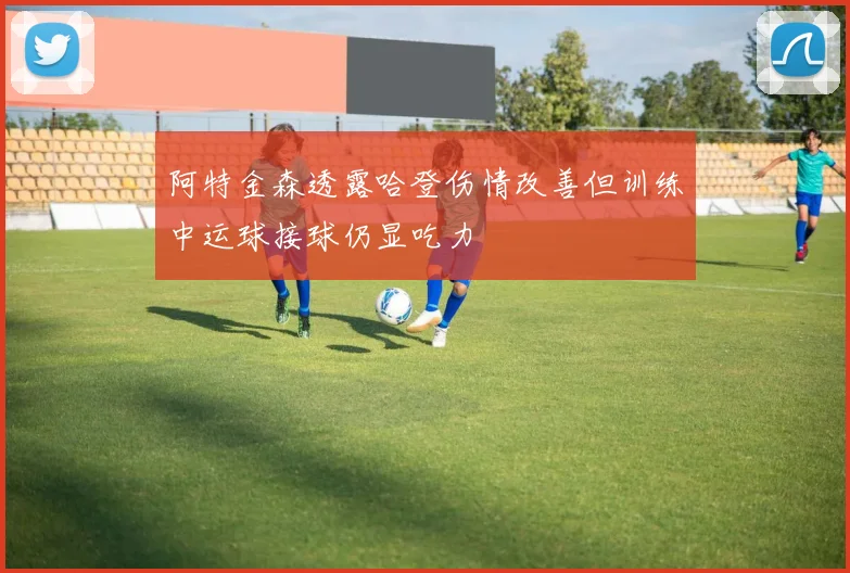 阿特金森透露哈登伤情改善但训练中运球接球仍显吃力