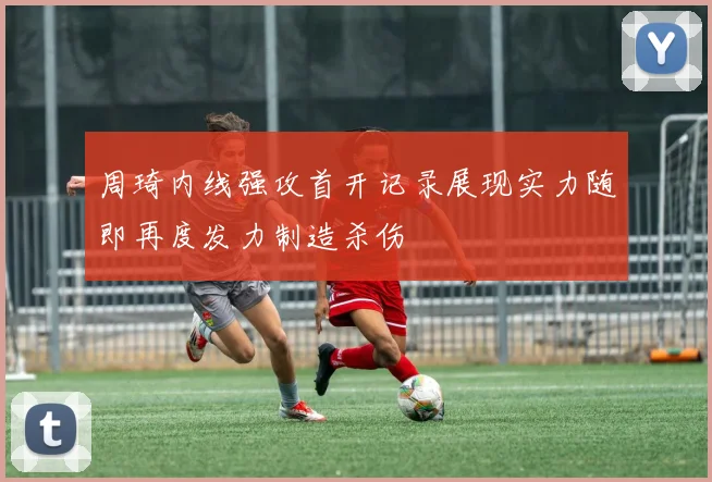 周琦内线强攻首开记录展现实力随即再度发力制造杀伤