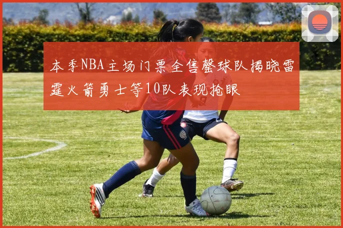 本季NBA主场门票全售罄球队揭晓雷霆火箭勇士等10队表现抢眼