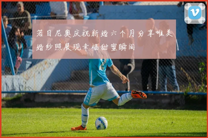 若日尼奥庆祝新婚六个月分享唯美婚纱照展现幸福甜蜜瞬间